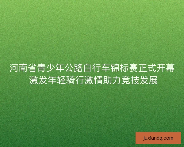 河南省青少年公路自行车锦标赛正式开幕 激发年轻骑行激情助力竞技发展
