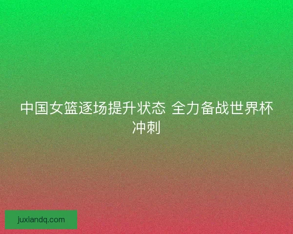 中国女篮逐场提升状态 全力备战世界杯冲刺